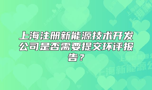 上海注冊新能源技術(shù)開發(fā)公司是否需要提交環(huán)評(píng)報(bào)告？
