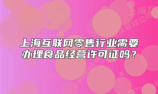 上海互聯(lián)網(wǎng)零售行業(yè)需要辦理食品經(jīng)營許可證嗎？