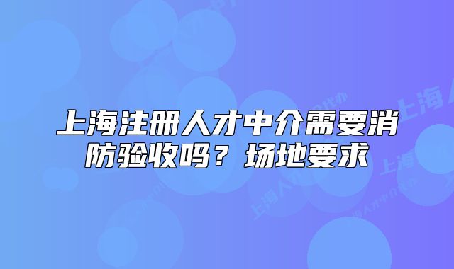 上海注冊人才中介需要消防驗(yàn)收嗎？場地要求