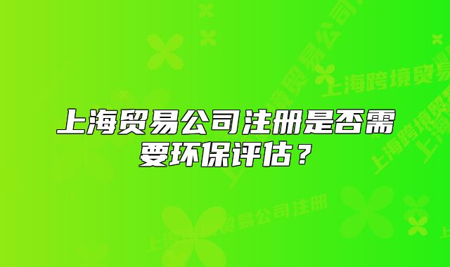 上海貿(mào)易公司注冊是否需要環(huán)保評估？