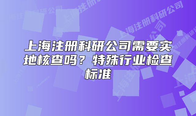 上海注冊科研公司需要實地核查嗎？特殊行業(yè)檢查標(biāo)準(zhǔn)