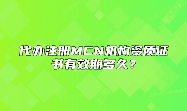 代辦注冊MCN機(jī)構(gòu)資質(zhì)證書有效期多久？