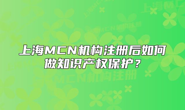 上海MCN機(jī)構(gòu)注冊后如何做知識產(chǎn)權(quán)保護(hù)？