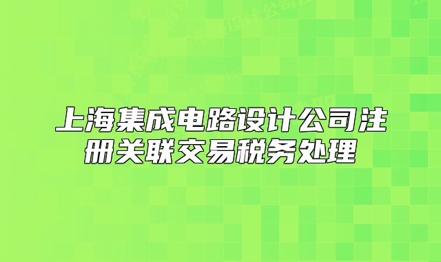 上海集成電路設(shè)計(jì)公司注冊(cè)關(guān)聯(lián)交易稅務(wù)處理