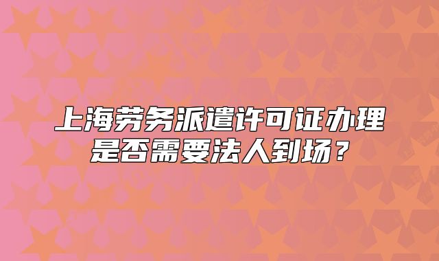 上海勞務(wù)派遣許可證辦理是否需要法人到場？