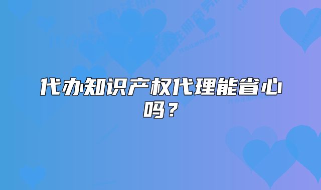 代辦知識產(chǎn)權(quán)代理能省心嗎？