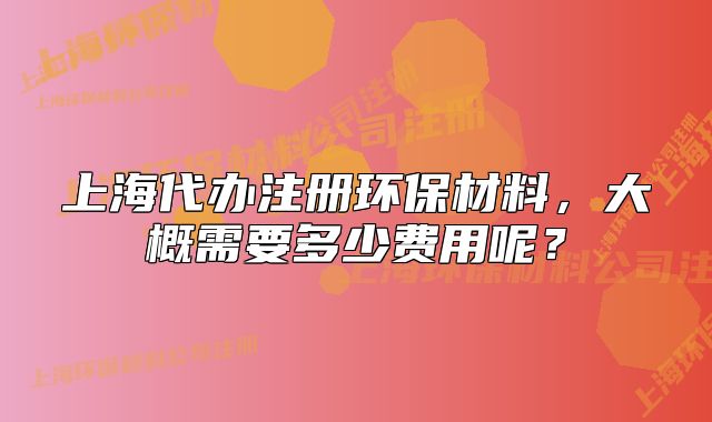 上海代辦注冊(cè)環(huán)保材料，大概需要多少費(fèi)用呢？
