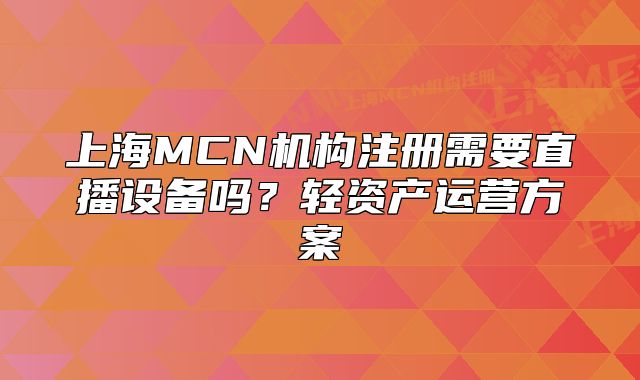 上海MCN機構(gòu)注冊需要直播設備嗎？輕資產(chǎn)運營方案