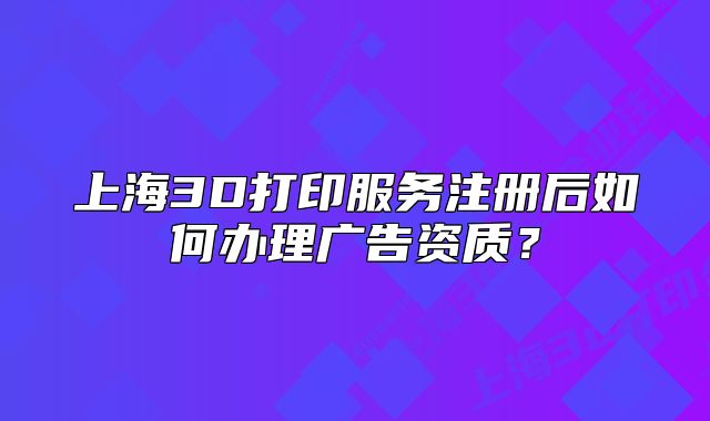 上海3D打印服務(wù)注冊后如何辦理廣告資質(zhì)？