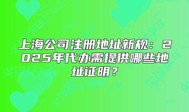 上海公司注冊地址新規(guī)：2025年代辦需提供哪些地址證明？