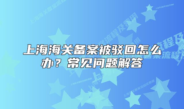 上海海關(guān)備案被駁回怎么辦？常見問題解答