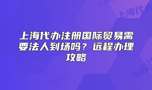 上海代辦注冊國際貿(mào)易需要法人到場嗎？遠(yuǎn)程辦理攻略