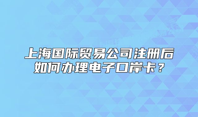 上海國際貿(mào)易公司注冊后如何辦理電子口岸卡？
