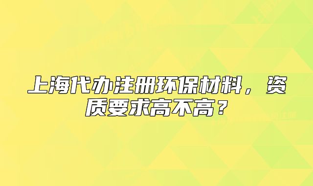 上海代辦注冊(cè)環(huán)保材料，資質(zhì)要求高不高？