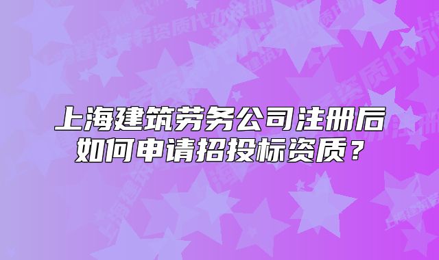上海建筑勞務(wù)公司注冊(cè)后如何申請(qǐng)招投標(biāo)資質(zhì)？