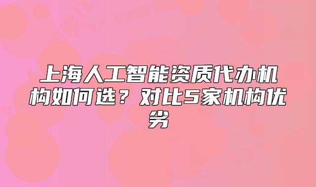 上海人工智能資質(zhì)代辦機(jī)構(gòu)如何選？對比5家機(jī)構(gòu)優(yōu)劣