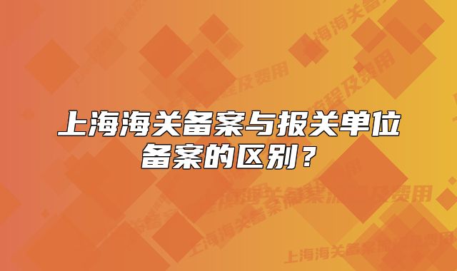 上海海關(guān)備案與報(bào)關(guān)單位備案的區(qū)別？