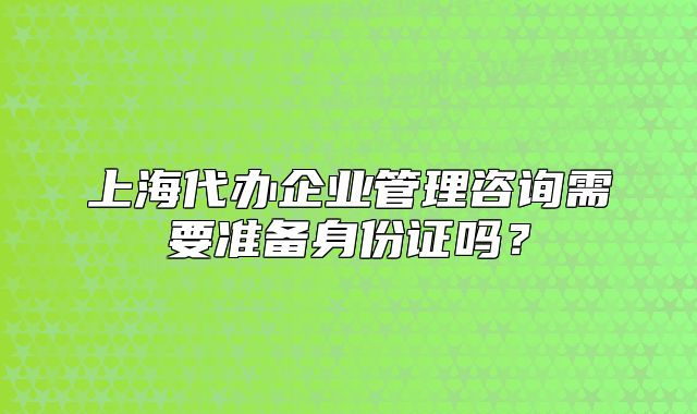 上海代辦企業(yè)管理咨詢需要準(zhǔn)備身份證嗎？