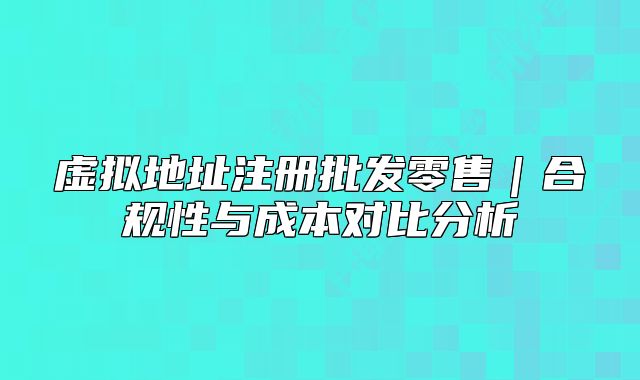 虛擬地址注冊批發(fā)零售|合規(guī)性與成本對比分析