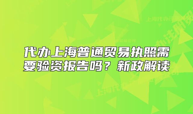 代辦上海普通貿(mào)易執(zhí)照需要驗(yàn)資報(bào)告嗎？新政解讀