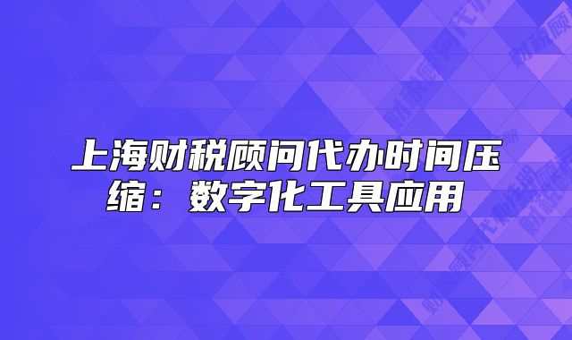 上海財稅顧問代辦時間壓縮：數(shù)字化工具應用