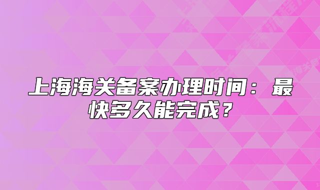 上海海關(guān)備案辦理時(shí)間：最快多久能完成？