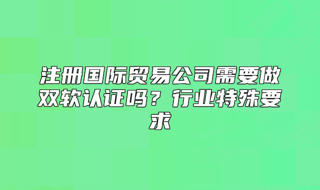 注冊(cè)國(guó)際貿(mào)易公司需要做雙軟認(rèn)證嗎？行業(yè)特殊要求