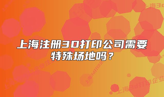 上海注冊3D打印公司需要特殊場地嗎？