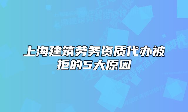 上海建筑勞務(wù)資質(zhì)代辦被拒的5大原因