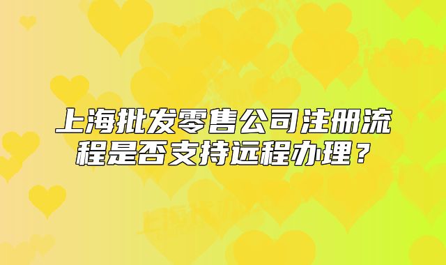 上海批發(fā)零售公司注冊流程是否支持遠(yuǎn)程辦理？