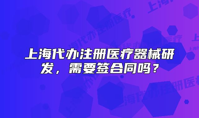 上海代辦注冊醫(yī)療器械研發(fā)，需要簽合同嗎？