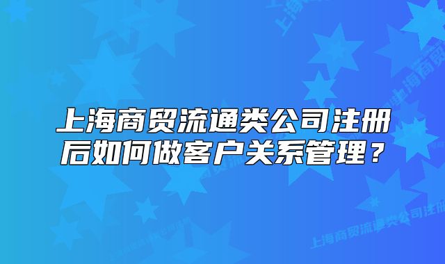 上海商貿(mào)流通類公司注冊后如何做客戶關(guān)系管理？