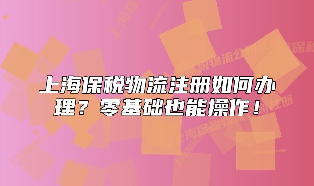 上海保稅物流注冊如何辦理？零基礎(chǔ)也能操作！