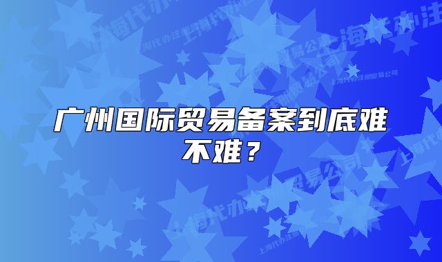 廣州國際貿(mào)易備案到底難不難？