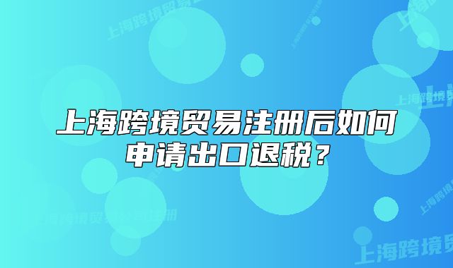 上?？缇迟Q(mào)易注冊(cè)后如何申請(qǐng)出口退稅？