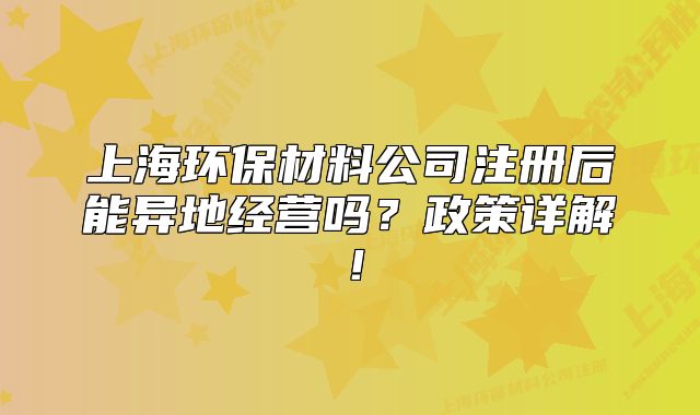 上海環(huán)保材料公司注冊(cè)后能異地經(jīng)營嗎？政策詳解！