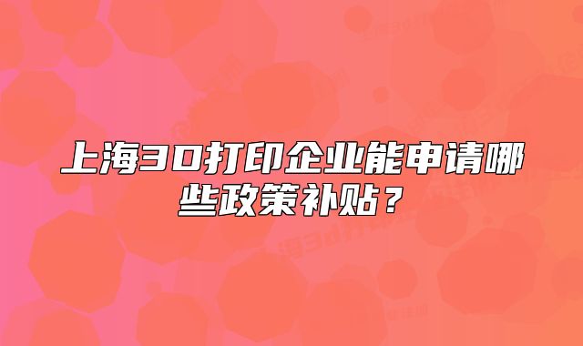 上海3D打印企業(yè)能申請哪些政策補貼？