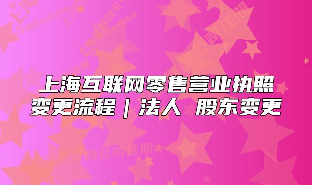 上?；ヂ?lián)網(wǎng)零售營業(yè)執(zhí)照變更流程｜法人 股東變更