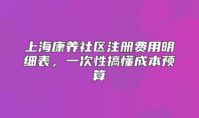 上海康養(yǎng)社區(qū)注冊費(fèi)用明細(xì)表，一次性搞懂成本預(yù)算