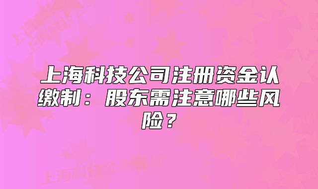 上?？萍脊咀再Y金認繳制：股東需注意哪些風險？