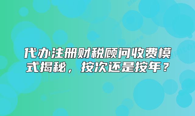 代辦注冊財稅顧問收費模式揭秘，按次還是按年？