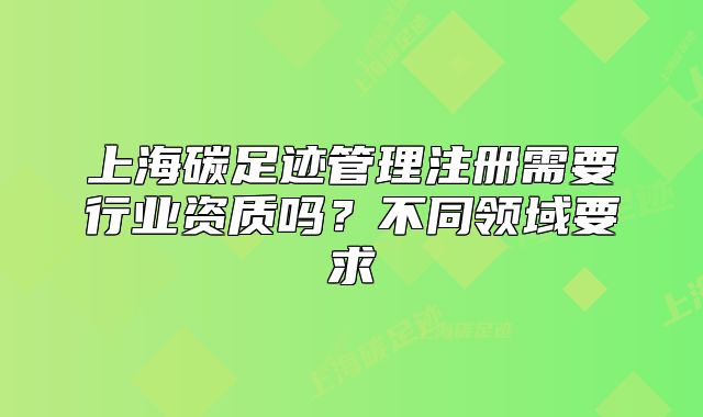 上海碳足跡管理注冊需要行業(yè)資質(zhì)嗎？不同領(lǐng)域要求