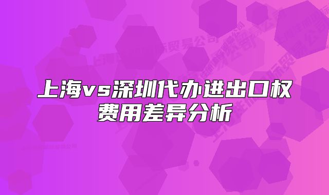 上海vs深圳代辦進(jìn)出口權(quán)費(fèi)用差異分析