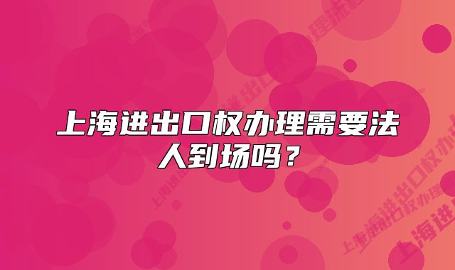 上海進(jìn)出口權(quán)辦理需要法人到場嗎？