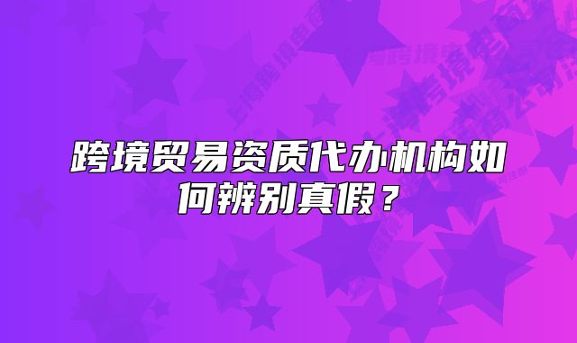 跨境貿(mào)易資質(zhì)代辦機(jī)構(gòu)如何辨別真假？