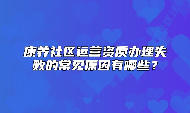 康養(yǎng)社區(qū)運營資質(zhì)辦理失敗的常見原因有哪些？