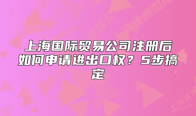 上海國際貿(mào)易公司注冊(cè)后如何申請(qǐng)進(jìn)出口權(quán)？5步搞定