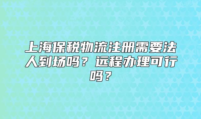 上海保稅物流注冊需要法人到場嗎？遠程辦理可行嗎？