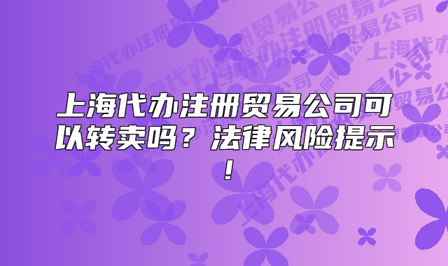 上海代辦注冊貿易公司可以轉賣嗎？法律風險提示！