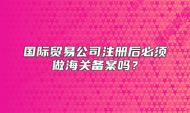 國際貿(mào)易公司注冊后必須做海關(guān)備案嗎？